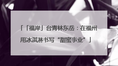 「福岸」台青林东岳：在福州用冰淇淋书写“甜蜜事业”
