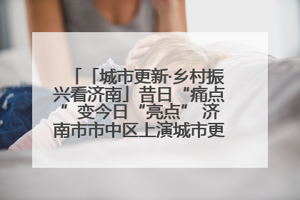 「城市更新·乡村振兴看济南」昔日“痛点”变今日“亮点” 济南市市中区上演城市更新“三部曲”