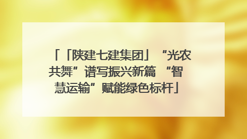 「陕建七建集团」“光农共舞”谱写振兴新篇 “智慧运输”赋能绿色标杆