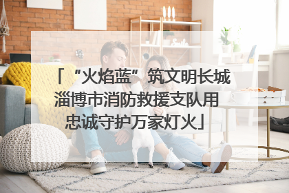 “火焰蓝”筑文明长城 淄博市消防救援支队用忠诚守护万家灯火