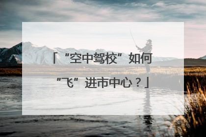 “空中驾校”如何“飞”进市中心？