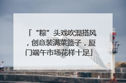 “粽”头戏吹混搭风，创意装满菜篮子，厦门端午市场花样十足
