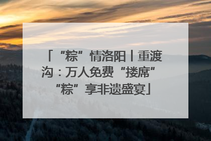 “粽”情洛阳丨重渡沟：万人免费“搂席” “粽”享非遗盛宴