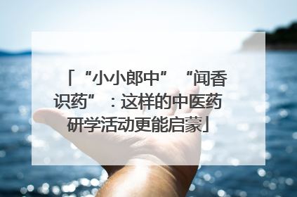 “小小郎中”“闻香识药”：这样的中医药研学活动更能启蒙