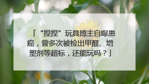 “捏捏”玩具博主自曝患癌，曾多次被检出甲醛、增塑剂等超标，还能玩吗？