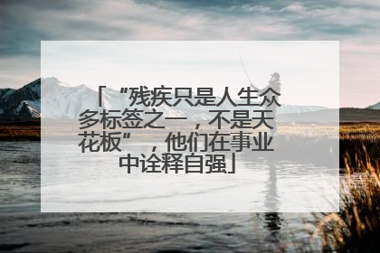 “残疾只是人生众多标签之一，不是天花板”，他们在事业中诠释自强