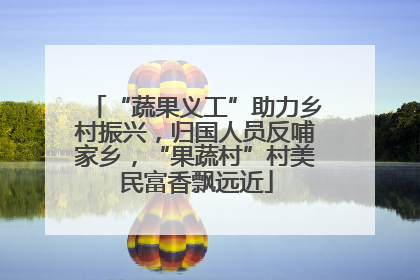 “蔬果义工”助力乡村振兴，归国人员反哺家乡，“果蔬村”村美民富香飘远近