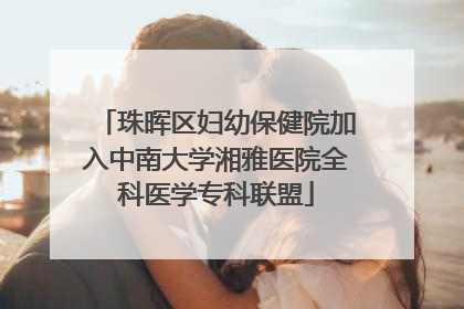 珠晖区妇幼保健院加入中南大学湘雅医院全科医学专科联盟