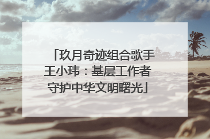 玖月奇迹组合歌手王小玮：基层工作者守护中华文明曙光