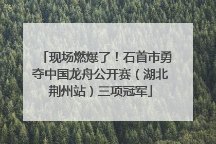 现场燃爆了！石首市勇夺中国龙舟公开赛（湖北荆州站）三项冠军
