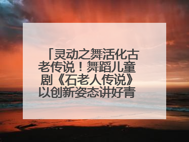 灵动之舞活化古老传说！舞蹈儿童剧《石老人传说》以创新姿态讲好青岛故事