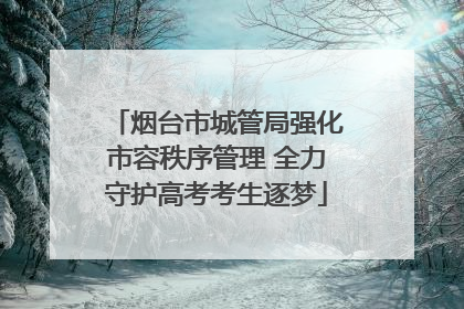 烟台市城管局强化市容秩序管理 全力守护高考考生逐梦