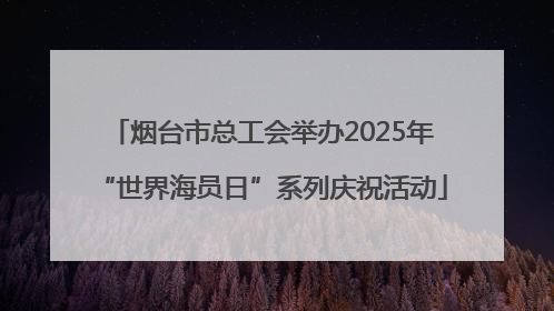 烟台市总工会举办2025年“世界海员日”系列庆祝活动