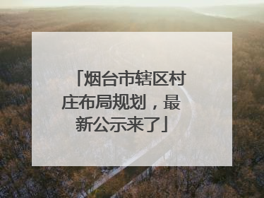 烟台市辖区村庄布局规划，最新公示来了