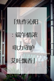 焦作沁阳：端午情浓 电力守护艾叶飘香