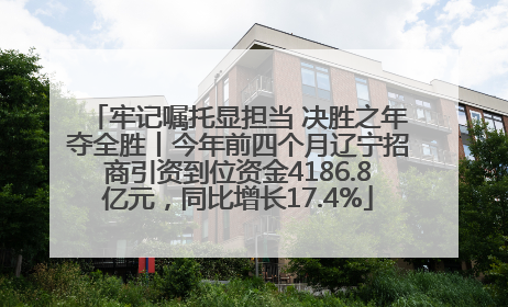 牢记嘱托显担当 决胜之年夺全胜丨今年前四个月辽宁招商引资到位资金4186.8亿元，同比增长17.4%