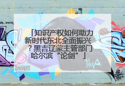 知识产权如何助力新时代东北全面振兴？黑吉辽蒙主管部门哈尔滨“论剑”