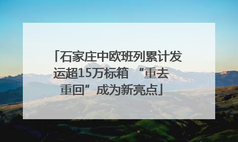 石家庄中欧班列累计发运超15万标箱 “重去重回”成为新亮点