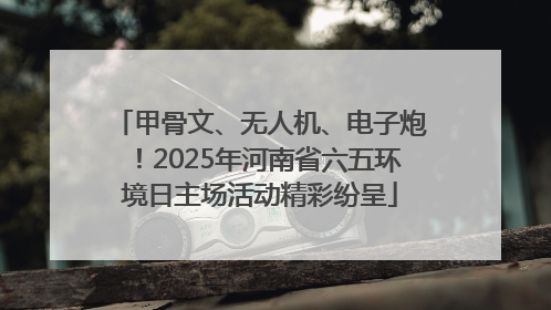 甲骨文、无人机、电子炮！2025年河南省六五环境日主场活动精彩纷呈