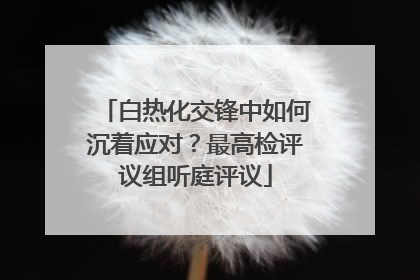 白热化交锋中如何沉着应对？最高检评议组听庭评议