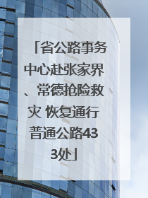 省公路事务中心赴张家界、常德抢险救灾 恢复通行普通公路433处