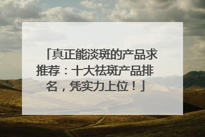 真正能淡斑的产品求推荐：十大祛斑产品排名，凭实力上位！