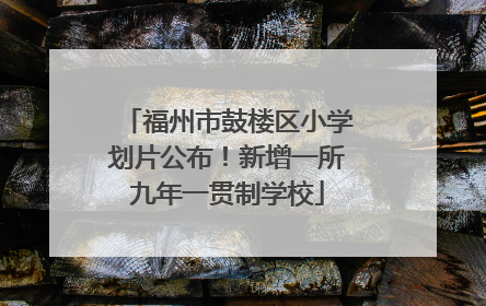 福州市鼓楼区小学划片公布！新增一所九年一贯制学校