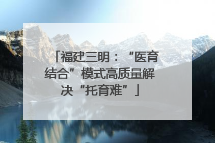 福建三明：“医育结合”模式高质量解决“托育难”