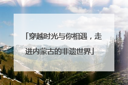 穿越时光与你相遇，走进内蒙古的非遗世界