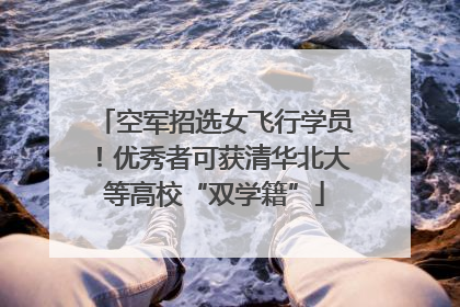 空军招选女飞行学员！优秀者可获清华北大等高校“双学籍”