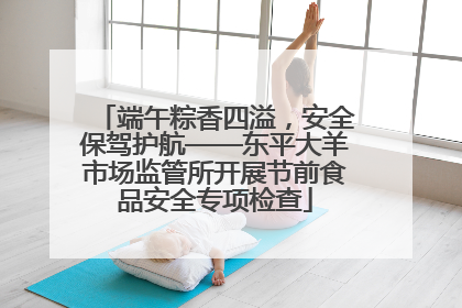 端午粽香四溢，安全保驾护航——东平大羊市场监管所开展节前食品安全专项检查
