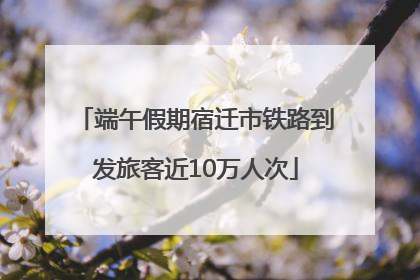 端午假期宿迁市铁路到发旅客近10万人次