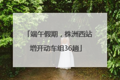 端午假期，株洲西站增开动车组36趟