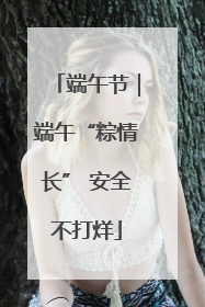 端午节｜端午“粽情长” 安全不打烊