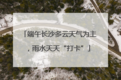 端午长沙多云天气为主，雨水天天“打卡”