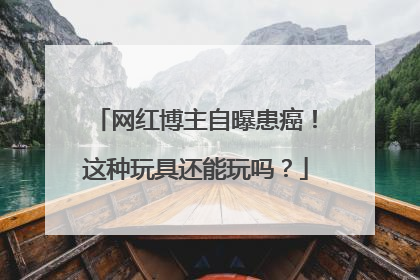 网红博主自曝患癌！这种玩具还能玩吗？
