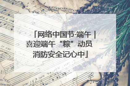 网络中国节·端午｜喜迎端午“粽”动员 消防安全记心中