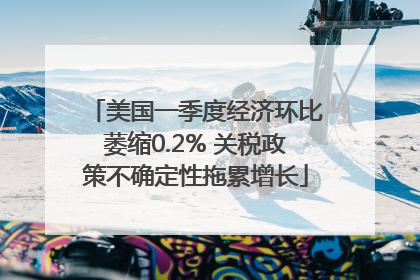 美国一季度经济环比萎缩0.2% 关税政策不确定性拖累增长