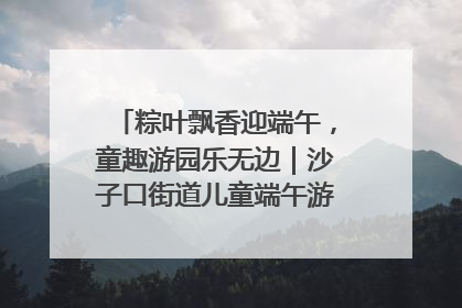 粽叶飘香迎端午，童趣游园乐无边｜沙子口街道儿童端午游园活动圆满落幕