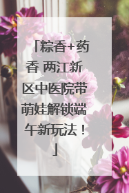 粽香+药香 两江新区中医院带萌娃解锁端午新玩法！