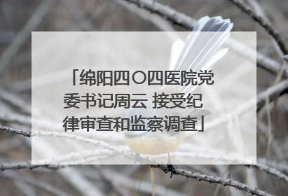 绵阳四〇四医院党委书记周云 接受纪律审查和监察调查
