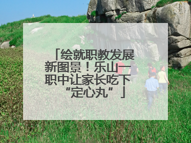 绘就职教发展新图景！乐山一职中让家长吃下“定心丸”