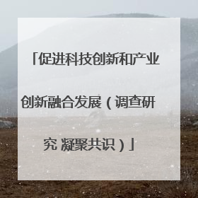 促进科技创新和产业创新融合发展（调查研究 凝聚共识）