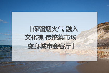 保留烟火气 融入文化魂 传统菜市场变身城市会客厅