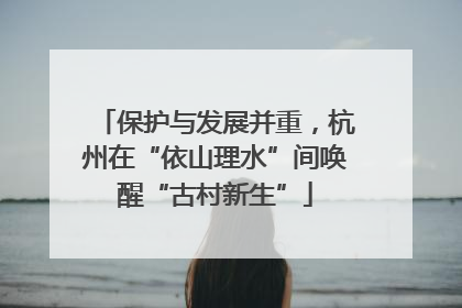 保护与发展并重，杭州在“依山理水”间唤醒“古村新生”