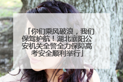 你们乘风破浪，我们保驾护航！湖北襄阳公安机关全警全力保障高考安全顺利举行
