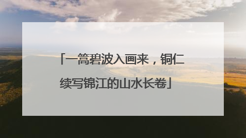 一篙碧波入画来，铜仁续写锦江的山水长卷