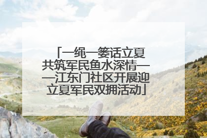 一绳一篓话立夏 共筑军民鱼水深情——江东门社区开展迎立夏军民双拥活动