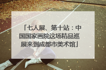 七人展、第十站：中国国家画院这场精品巡展来到成都市美术馆