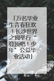 万名毕业生青春狂欢！长沙世界之窗举行“登顶吧！少年”公益毕业活动